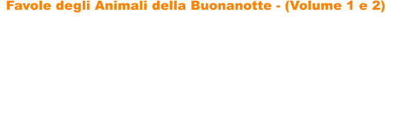 Favole degli Animali della Buonanotte - (Volume 1 e 2)   Favole degli Animali della Buonanotte di Paolo Menconi sono due raccolte di fantastiche storie sugli animali che incanteranno i vostri bambini, portandoli nel magico mondo delle favole. Le favole sono ricche di insegnamenti, di divertenti filastrocche e di tantissime illustrazioni da colorare, per favorire un maggiore coinvolgimento dei bambini. Le storie hanno come protagonisti tantissimi simpatici animali: gatti, volpi, unanatra, cavalli, leoni, un ippopotamo, un asino, unastuta tartaruga, una lepre ingegnosa, un topolino leale, una capretta astuta e determinata, cerbiatti, un piccolo orsetto generoso, tanti cagnolini e molti altri.