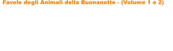 Favole degli Animali della Buonanotte - (Volume 1 e 2)   Favole degli Animali della Buonanotte di Paolo Menconi sono due raccolte di fantastiche storie sugli animali che incanteranno i vostri bambini, portandoli nel magico mondo delle favole. Le favole sono ricche di insegnamenti, di divertenti filastrocche e di tantissime illustrazioni da colorare, per favorire un maggiore coinvolgimento dei bambini. Le storie hanno come protagonisti tantissimi simpatici animali: gatti, volpi, unanatra, cavalli, leoni, un ippopotamo, un asino, unastuta tartaruga, una lepre ingegnosa, un topolino leale, una capretta astuta e determinata, cerbiatti, un piccolo orsetto generoso, tanti cagnolini e molti altri.